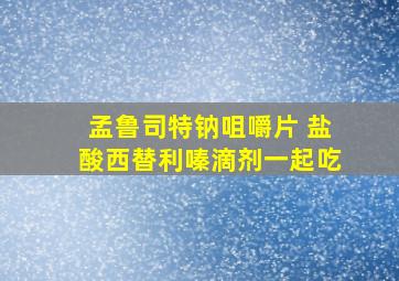 孟鲁司特钠咀嚼片 盐酸西替利嗪滴剂一起吃